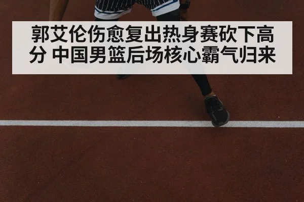 郭艾伦伤愈复出热身赛砍下高分 中国男篮后场核心霸气归来